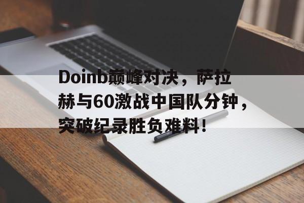 开云app下载Doinb巅峰对决，萨拉赫与60激战中国队分钟，突破纪录胜负难料！的简单介绍
